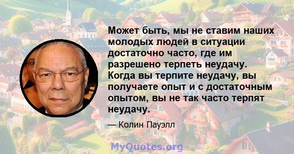 Может быть, мы не ставим наших молодых людей в ситуации достаточно часто, где им разрешено терпеть неудачу. Когда вы терпите неудачу, вы получаете опыт и с достаточным опытом, вы не так часто терпят неудачу.