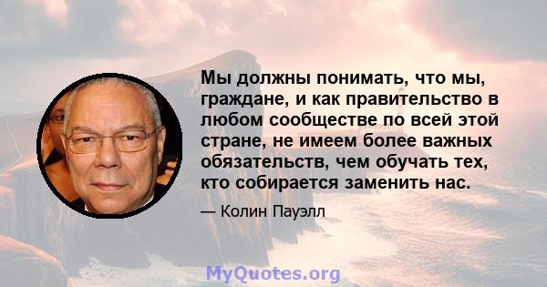 Мы должны понимать, что мы, граждане, и как правительство в любом сообществе по всей этой стране, не имеем более важных обязательств, чем обучать тех, кто собирается заменить нас.