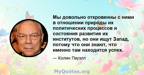 Мы довольно откровенны с ними в отношении природы их политических процессов и состояния развития их институтов, но они ищут Запад, потому что они знают, что именно там находится успех.