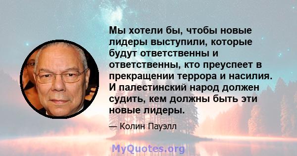 Мы хотели бы, чтобы новые лидеры выступили, которые будут ответственны и ответственны, кто преуспеет в прекращении террора и насилия. И палестинский народ должен судить, кем должны быть эти новые лидеры.