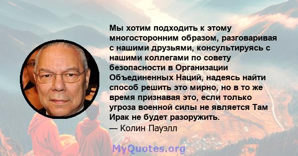 Мы хотим подходить к этому многосторонним образом, разговаривая с нашими друзьями, консультируясь с нашими коллегами по совету безопасности в Организации Объединенных Наций, надеясь найти способ решить это мирно, но в