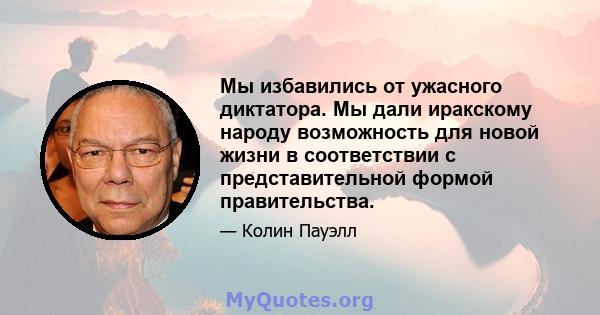 Мы избавились от ужасного диктатора. Мы дали иракскому народу возможность для новой жизни в соответствии с представительной формой правительства.