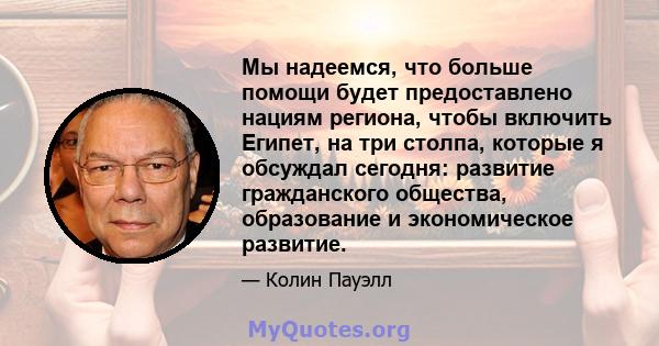 Мы надеемся, что больше помощи будет предоставлено нациям региона, чтобы включить Египет, на три столпа, которые я обсуждал сегодня: развитие гражданского общества, образование и экономическое развитие.