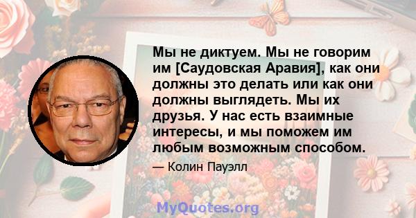 Мы не диктуем. Мы не говорим им [Саудовская Аравия], как они должны это делать или как они должны выглядеть. Мы их друзья. У нас есть взаимные интересы, и мы поможем им любым возможным способом.