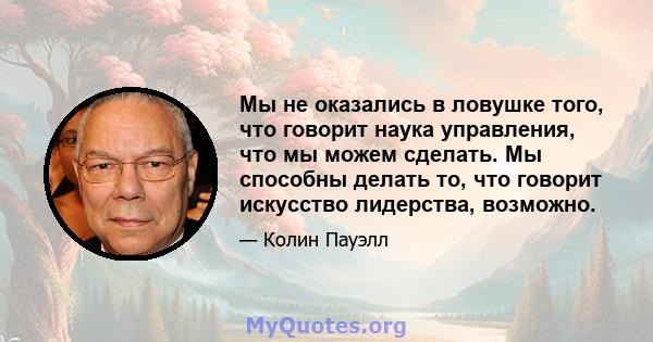 Мы не оказались в ловушке того, что говорит наука управления, что мы можем сделать. Мы способны делать то, что говорит искусство лидерства, возможно.