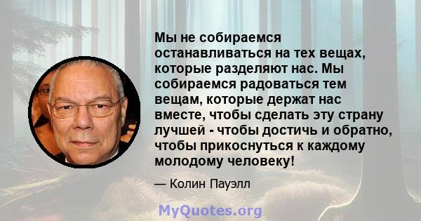 Мы не собираемся останавливаться на тех вещах, которые разделяют нас. Мы собираемся радоваться тем вещам, которые держат нас вместе, чтобы сделать эту страну лучшей - чтобы достичь и обратно, чтобы прикоснуться к