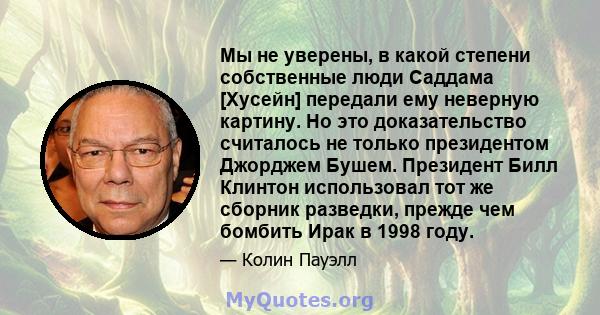 Мы не уверены, в какой степени собственные люди Саддама [Хусейн] передали ему неверную картину. Но это доказательство считалось не только президентом Джорджем Бушем. Президент Билл Клинтон использовал тот же сборник