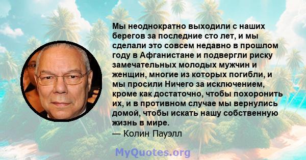 Мы неоднократно выходили с наших берегов за последние сто лет, и мы сделали это совсем недавно в прошлом году в Афганистане и подвергли риску замечательных молодых мужчин и женщин, многие из которых погибли, и мы