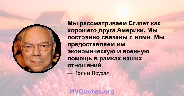 Мы рассматриваем Египет как хорошего друга Америки. Мы постоянно связаны с ними. Мы предоставляем им экономическую и военную помощь в рамках наших отношений.