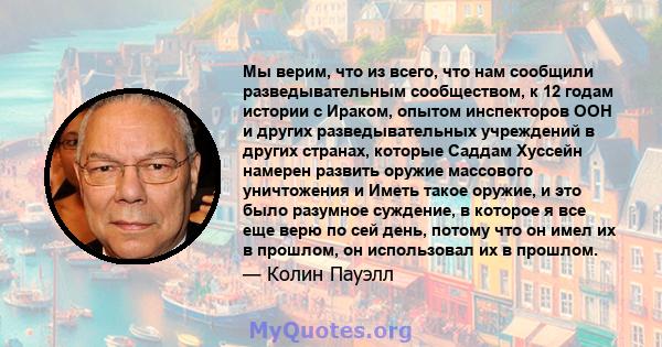 Мы верим, что из всего, что нам сообщили разведывательным сообществом, к 12 годам истории с Ираком, опытом инспекторов ООН и других разведывательных учреждений в других странах, которые Саддам Хуссейн намерен развить