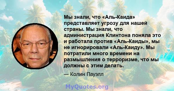 Мы знали, что «Аль-Каида» представляет угрозу для нашей страны. Мы знали, что администрация Клинтона поняла это и работала против «Аль-Каиды», мы не игнорировали «Аль-Каиду». Мы потратили много времени на размышления о