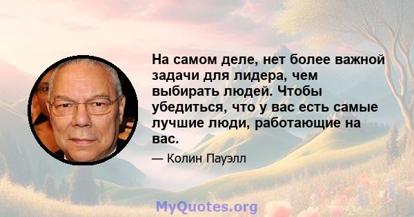 На самом деле, нет более важной задачи для лидера, чем выбирать людей. Чтобы убедиться, что у вас есть самые лучшие люди, работающие на вас.