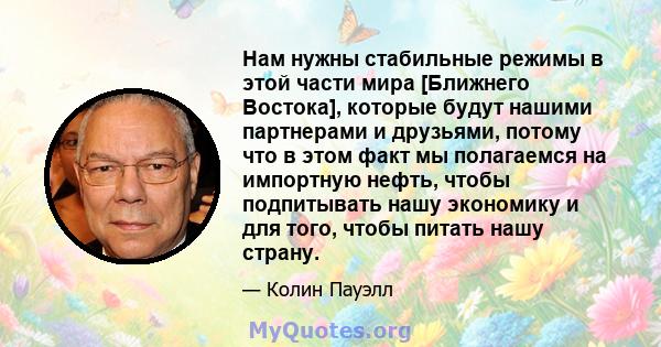 Нам нужны стабильные режимы в этой части мира [Ближнего Востока], которые будут нашими партнерами и друзьями, потому что в этом факт мы полагаемся на импортную нефть, чтобы подпитывать нашу экономику и для того, чтобы