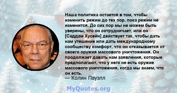 Наша политика остается в том, чтобы изменить режим до тех пор, пока режим не изменится. До сих пор мы не можем быть уверены, что он сотрудничает, или он [Саддам Хусейн] действует так, чтобы дать нам утешение или дать