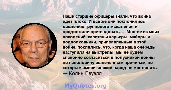 Наши старшие офицеры знали, что война идет плохо. И все же они поклонились давлению группового мышления и продолжали претендовать. ... Многие из моих поколений, капитаны карьеры, майоры и подполковники, приправленные в