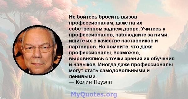 Не бойтесь бросить вызов профессионалам, даже на их собственном заднем дворе. Учитесь у профессионалов, наблюдайте за ними, ищите их в качестве наставников и партнеров. Но помните, что даже профессионалы, возможно,