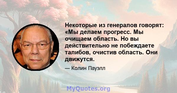 Некоторые из генералов говорят: «Мы делаем прогресс. Мы очищаем область. Но вы действительно не побеждаете талибов, очистив область. Они движутся.