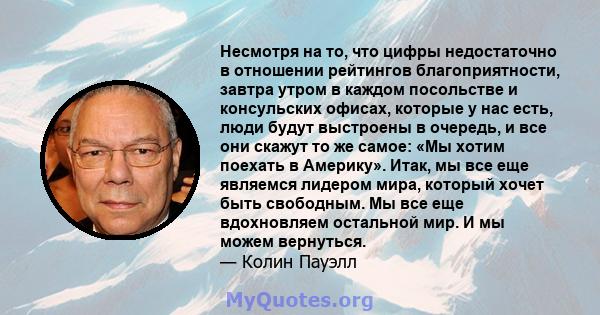 Несмотря на то, что цифры недостаточно в отношении рейтингов благоприятности, завтра утром в каждом посольстве и консульских офисах, которые у нас есть, люди будут выстроены в очередь, и все они скажут то же самое: «Мы