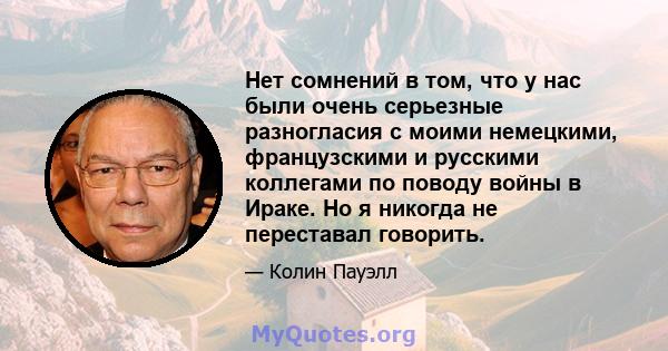 Нет сомнений в том, что у нас были очень серьезные разногласия с моими немецкими, французскими и русскими коллегами по поводу войны в Ираке. Но я никогда не переставал говорить.