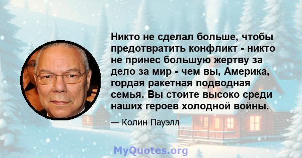 Никто не сделал больше, чтобы предотвратить конфликт - никто не принес большую жертву за дело за мир - чем вы, Америка, гордая ракетная подводная семья. Вы стоите высоко среди наших героев холодной войны.