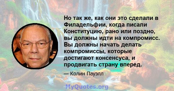 Но так же, как они это сделали в Филадельфии, когда писали Конституцию, рано или поздно, вы должны идти на компромисс. Вы должны начать делать компромиссы, которые достигают консенсуса, и продвигать страну вперед.