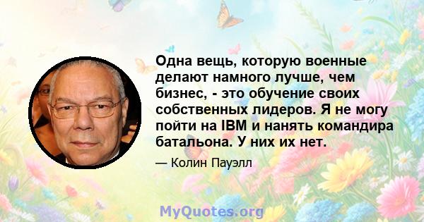 Одна вещь, которую военные делают намного лучше, чем бизнес, - это обучение своих собственных лидеров. Я не могу пойти на IBM и нанять командира батальона. У них их нет.