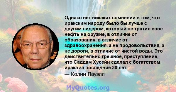 Однако нет никаких сомнений в том, что иракским народу было бы лучше с другим лидером, который не тратил свое нефть на оружие, в отличие от образования, в отличие от здравоохранения, а не продовольствия, а не дороги, в