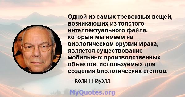 Одной из самых тревожных вещей, возникающих из толстого интеллектуального файла, который мы имеем на биологическом оружии Ирака, является существование мобильных производственных объектов, используемых для создания