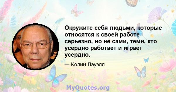 Окружите себя людьми, которые относятся к своей работе серьезно, но не сами, теми, кто усердно работает и играет усердно.