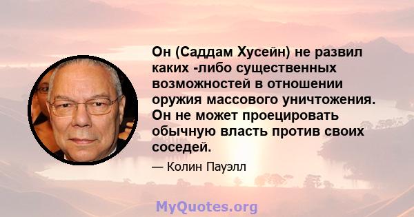 Он (Саддам Хусейн) не развил каких -либо существенных возможностей в отношении оружия массового уничтожения. Он не может проецировать обычную власть против своих соседей.