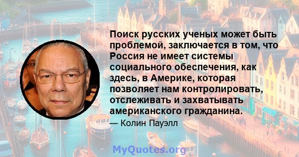 Поиск русских ученых может быть проблемой, заключается в том, что Россия не имеет системы социального обеспечения, как здесь, в Америке, которая позволяет нам контролировать, отслеживать и захватывать американского