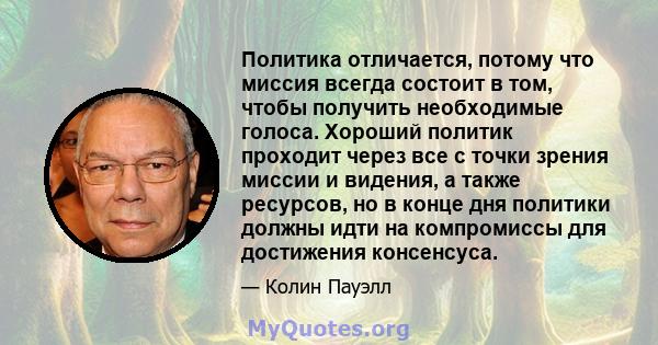 Политика отличается, потому что миссия всегда состоит в том, чтобы получить необходимые голоса. Хороший политик проходит через все с точки зрения миссии и видения, а также ресурсов, но в конце дня политики должны идти