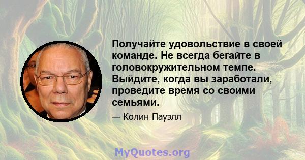 Получайте удовольствие в своей команде. Не всегда бегайте в головокружительном темпе. Выйдите, когда вы заработали, проведите время со своими семьями.