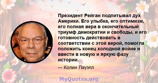 Президент Рейган подпитывал дух Америки. Его улыбка, его оптимизм, его полная вера в окончательный триумф демократии и свободы, и его готовность действовать в соответствии с этой верой, помогла положить конец холодной