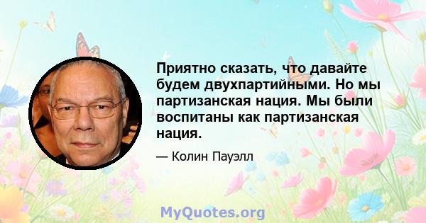 Приятно сказать, что давайте будем двухпартийными. Но мы партизанская нация. Мы были воспитаны как партизанская нация.