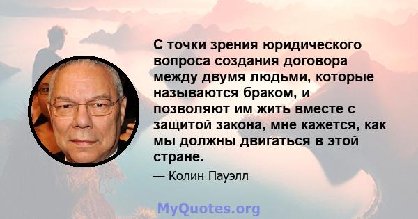 С точки зрения юридического вопроса создания договора между двумя людьми, которые называются браком, и позволяют им жить вместе с защитой закона, мне кажется, как мы должны двигаться в этой стране.