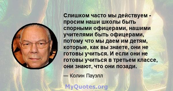 Слишком часто мы действуем - просим наши школы быть спорными офицерами, нашими учителями быть офицерами, потому что мы даем им детям, которые, как вы знаете, они не готовы учиться. И если они не готовы учиться в третьем 