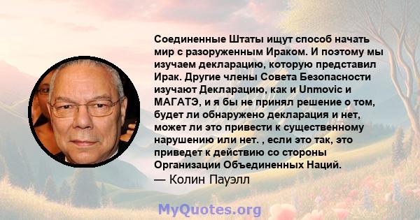 Соединенные Штаты ищут способ начать мир с разоруженным Ираком. И поэтому мы изучаем декларацию, которую представил Ирак. Другие члены Совета Безопасности изучают Декларацию, как и Unmovic и МАГАТЭ, и я бы не принял