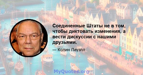 Соединенные Штаты не в том, чтобы диктовать изменения, а вести дискуссии с нашими друзьями.