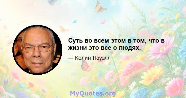 Суть во всем этом в том, что в жизни это все о людях.