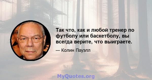 Так что, как и любой тренер по футболу или баскетболу, вы всегда верите, что выиграете.