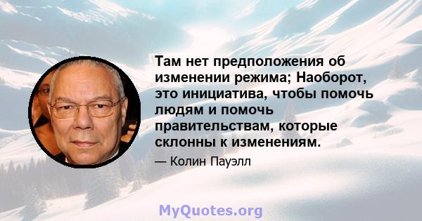 Там нет предположения об изменении режима; Наоборот, это инициатива, чтобы помочь людям и помочь правительствам, которые склонны к изменениям.