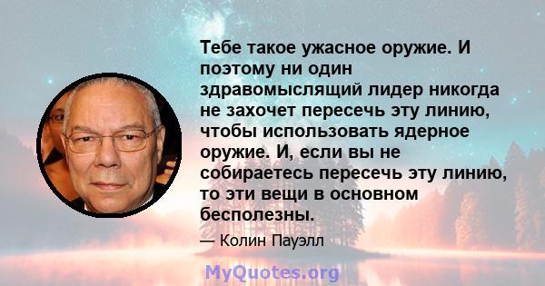 Тебе такое ужасное оружие. И поэтому ни один здравомыслящий лидер никогда не захочет пересечь эту линию, чтобы использовать ядерное оружие. И, если вы не собираетесь пересечь эту линию, то эти вещи в основном бесполезны.