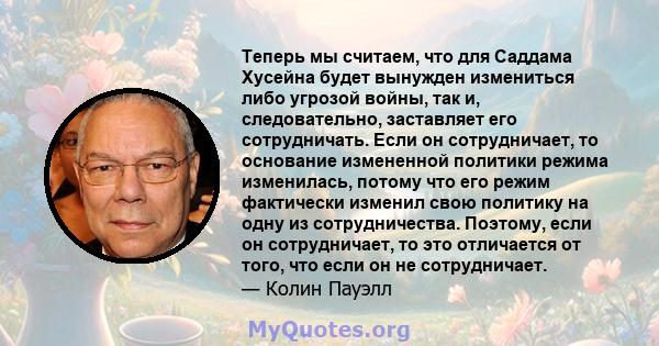 Теперь мы считаем, что для Саддама Хусейна будет вынужден измениться либо угрозой войны, так и, следовательно, заставляет его сотрудничать. Если он сотрудничает, то основание измененной политики режима изменилась,