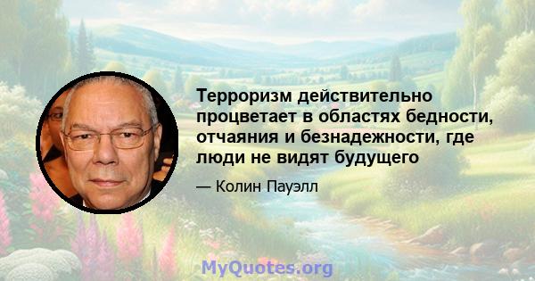 Терроризм действительно процветает в областях бедности, отчаяния и безнадежности, где люди не видят будущего