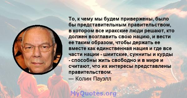 То, к чему мы будем привержены, было бы представительным правительством, в котором все иракские люди решают, кто должен возглавить свою нацию, и вести ее таким образом, чтобы держать ее вместе как единственная нация и