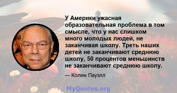 У Америки ужасная образовательная проблема в том смысле, что у нас слишком много молодых людей, не заканчивая школу. Треть наших детей не заканчивают среднюю школу, 50 процентов меньшинств не заканчивают среднюю школу.