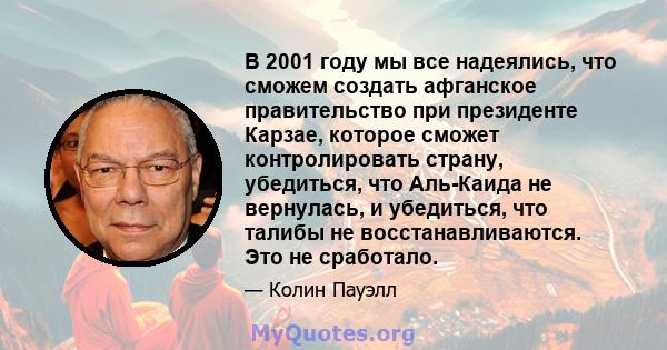 В 2001 году мы все надеялись, что сможем создать афганское правительство при президенте Карзае, которое сможет контролировать страну, убедиться, что Аль-Каида не вернулась, и убедиться, что талибы не восстанавливаются.