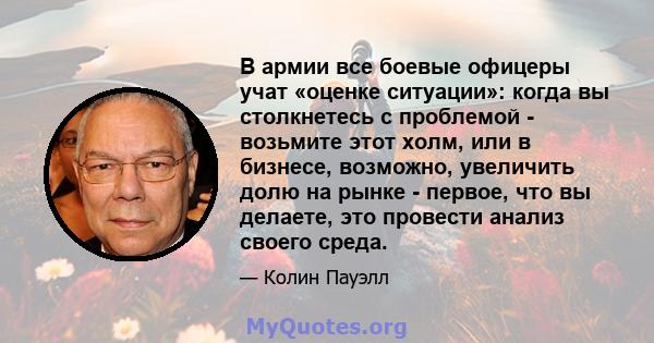 В армии все боевые офицеры учат «оценке ситуации»: когда вы столкнетесь с проблемой - возьмите этот холм, или в бизнесе, возможно, увеличить долю на рынке - первое, что вы делаете, это провести анализ своего среда.