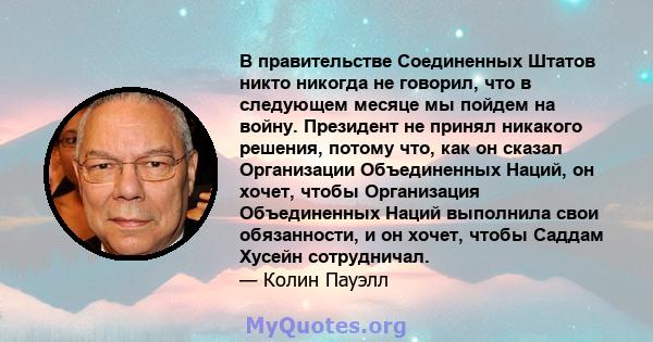 В правительстве Соединенных Штатов никто никогда не говорил, что в следующем месяце мы пойдем на войну. Президент не принял никакого решения, потому что, как он сказал Организации Объединенных Наций, он хочет, чтобы